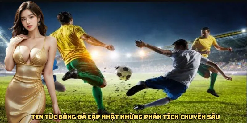 Tin tức bóng đá cập nhật những phân tích chuyên sâu